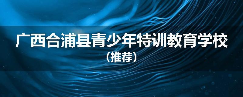 广西合浦县青少年特训教育学校（推荐）