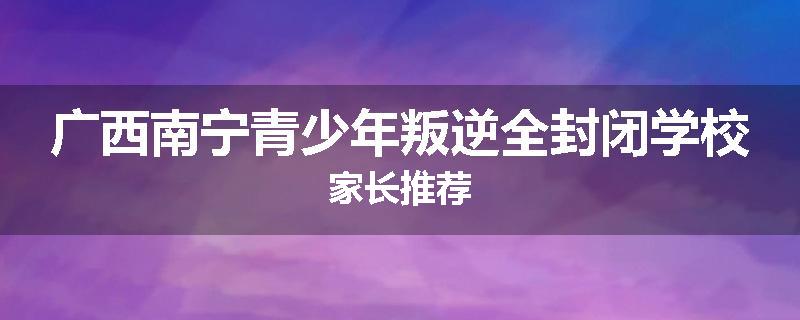 广西南宁青少年叛逆全封闭学校家长推荐