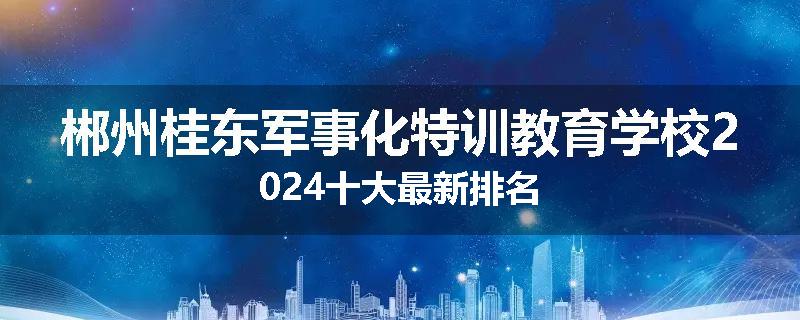 郴州桂东军事化特训教育学校2024十大最新排名