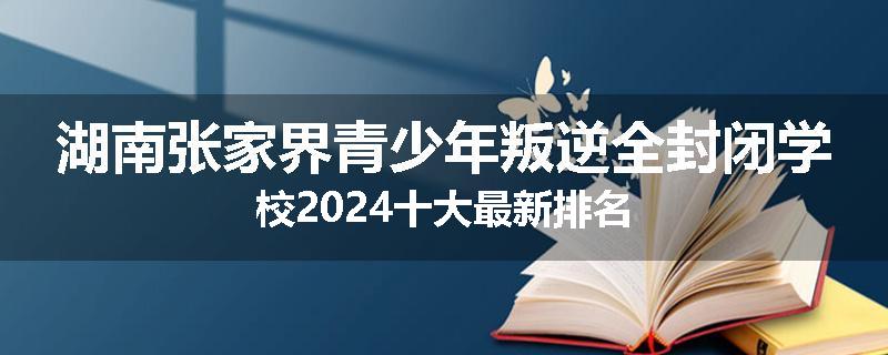 湖南张家界青少年叛逆全封闭学校2024十大最新排名