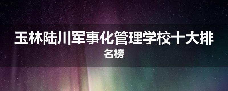 玉林陆川军事化管理学校十大排名榜