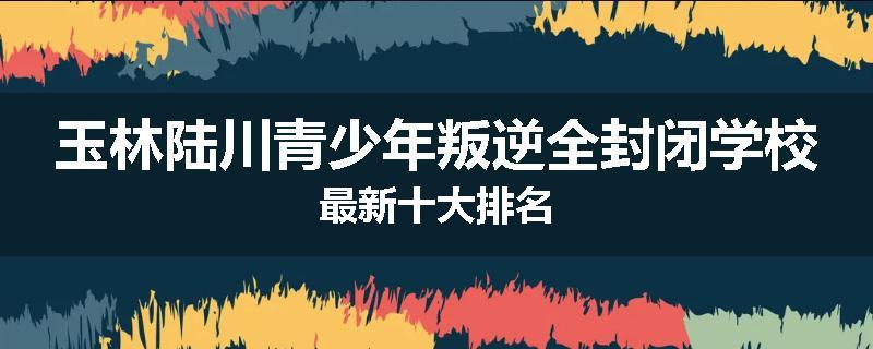 玉林陆川青少年叛逆全封闭学校最新十大排名