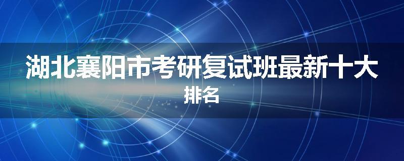 湖北襄阳市考研复试班最新十大排名