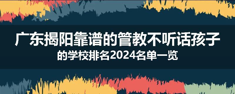广东揭阳靠谱的管教不听话孩子的学校排名2024名单一览