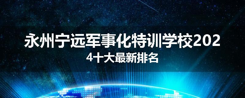 永州宁远军事化特训学校2024十大最新排名
