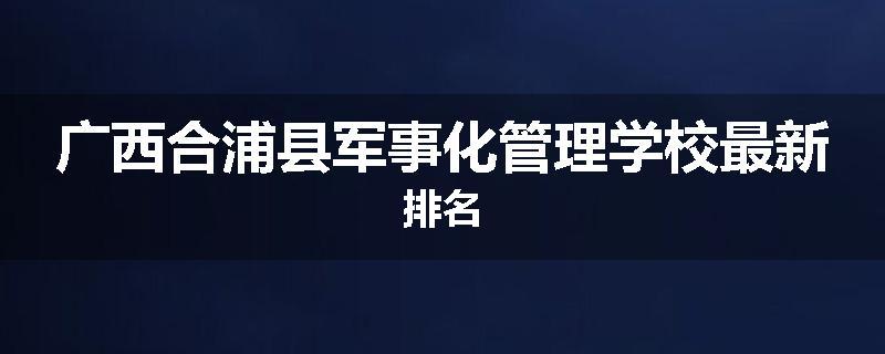 广西合浦县军事化管理学校最新排名