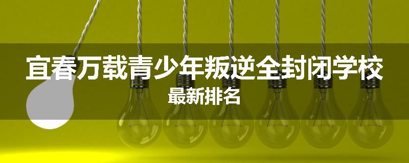 宜春万载青少年叛逆全封闭学校最新排名