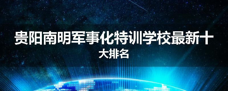 贵阳南明军事化特训学校最新十大排名