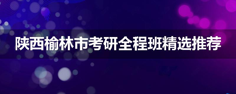 陕西榆林市考研全程班精选推荐