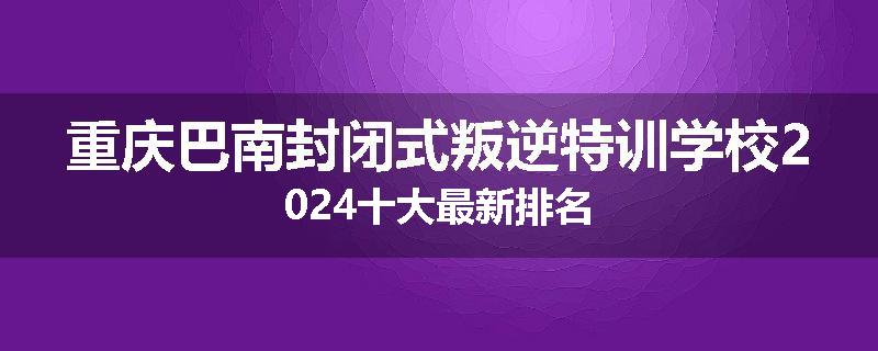 重庆巴南封闭式叛逆特训学校2024十大最新排名