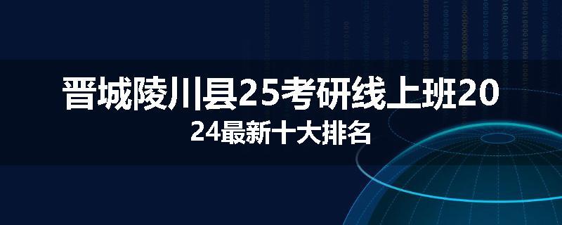 晋城陵川县25考研线上班2024最新十大排名