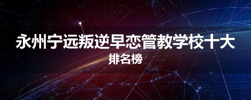 永州宁远叛逆早恋管教学校十大排名榜