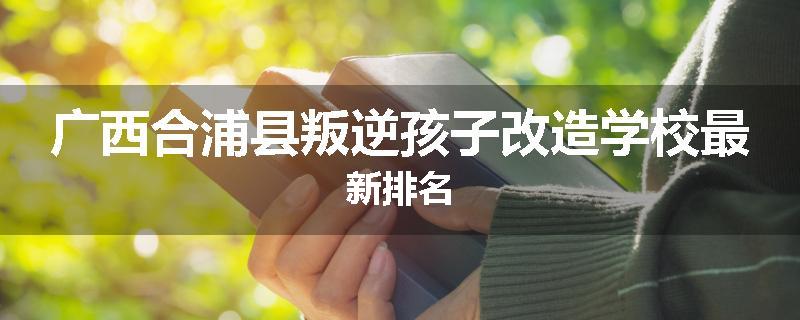 广西合浦县叛逆孩子改造学校最新排名