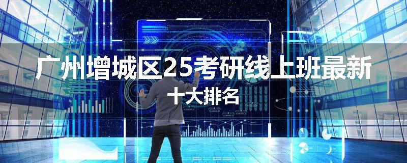 广州增城区25考研线上班最新十大排名