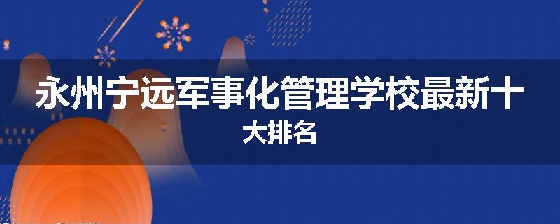 永州宁远军事化管理学校最新十大排名