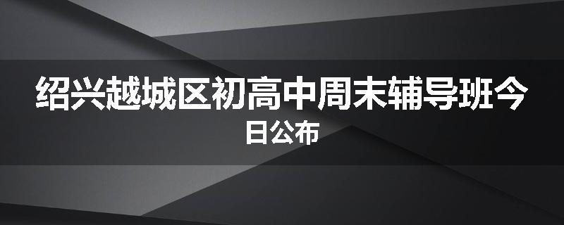 绍兴越城区初高中周末辅导班今日公布
