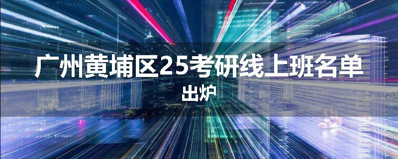 广州黄埔区25考研线上班名单出炉