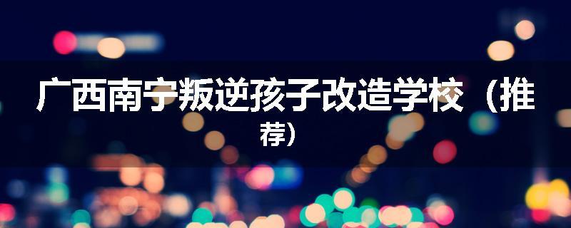 广西南宁叛逆孩子改造学校（推荐）