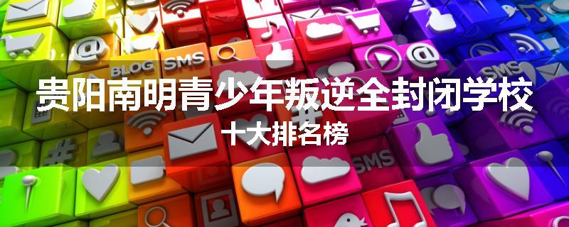 贵阳南明青少年叛逆全封闭学校十大排名榜