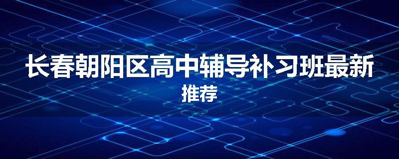 长春朝阳区高中辅导补习班最新推荐
