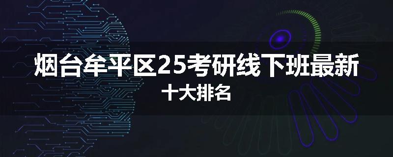 烟台牟平区25考研线下班最新十大排名