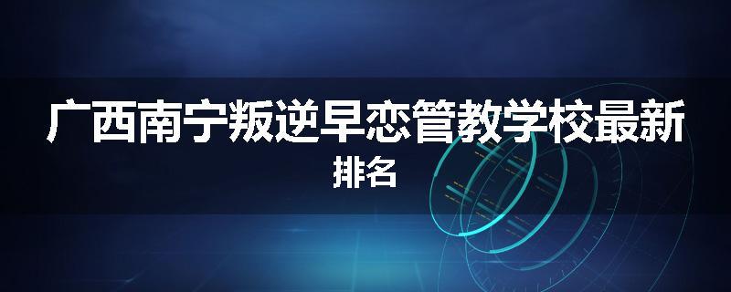 广西南宁叛逆早恋管教学校最新排名