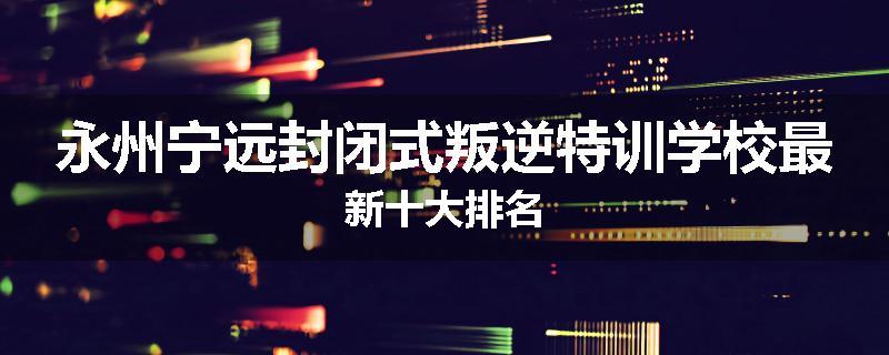 永州宁远封闭式叛逆特训学校最新十大排名