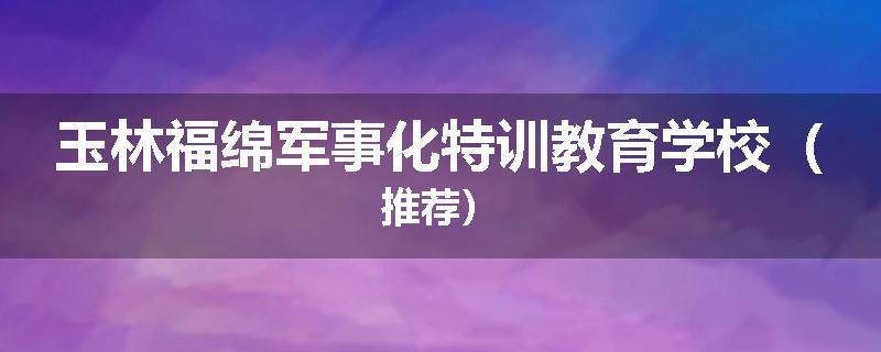 玉林福绵军事化特训教育学校（推荐）