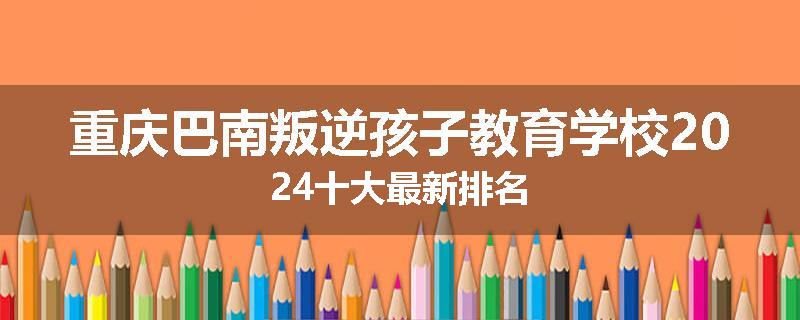 重庆巴南叛逆孩子教育学校2024十大最新排名