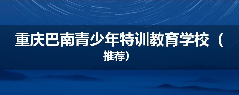 重庆巴南青少年特训教育学校（推荐）
