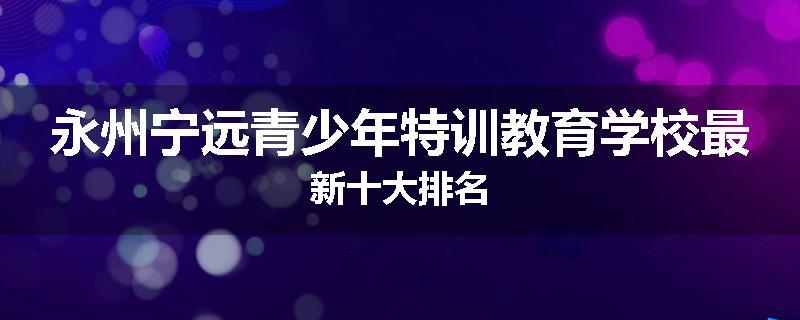 永州宁远青少年特训教育学校最新十大排名