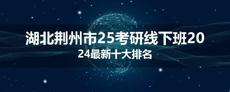 湖北荆州市25考研线下班2024最新十大排名