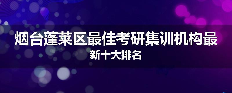 烟台蓬莱区最佳考研集训机构最新十大排名