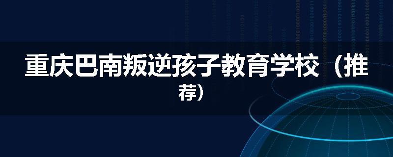 重庆巴南叛逆孩子教育学校（推荐）