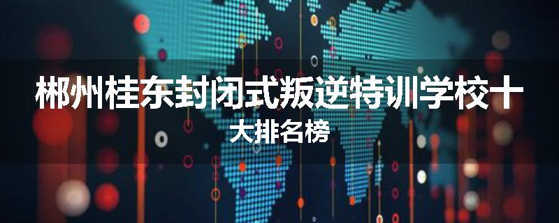 郴州桂东封闭式叛逆特训学校十大排名榜