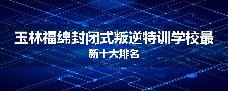 玉林福绵封闭式叛逆特训学校最新十大排名