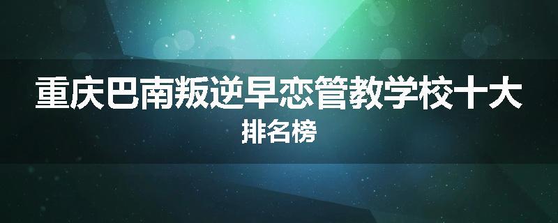 重庆巴南叛逆早恋管教学校十大排名榜