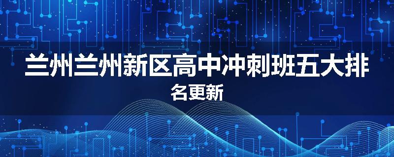 兰州兰州新区高中冲刺班五大排名更新