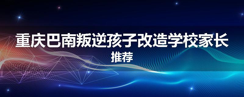重庆巴南叛逆孩子改造学校家长推荐