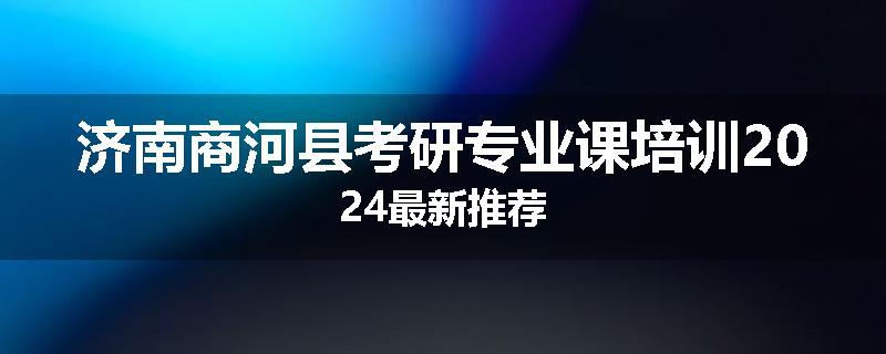 济南商河县考研专业课培训2024最新推荐