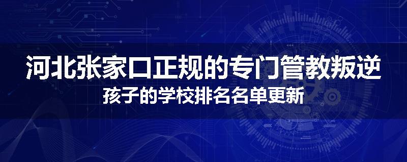 河北张家口正规的专门管教叛逆孩子的学校排名名单更新