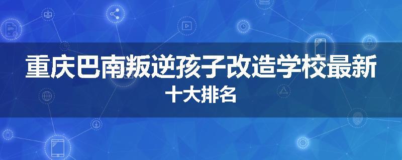重庆巴南叛逆孩子改造学校最新十大排名
