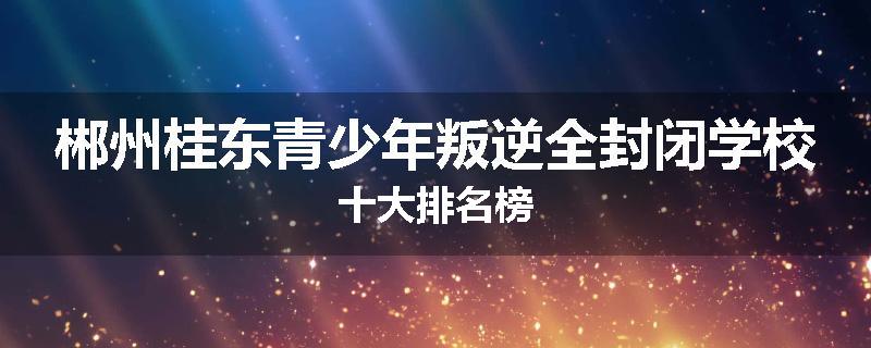郴州桂东青少年叛逆全封闭学校十大排名榜