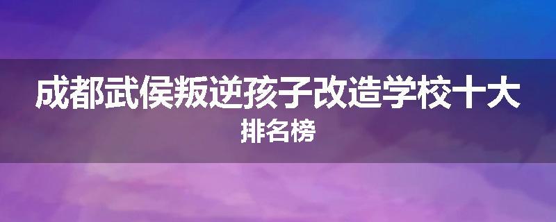 成都武侯叛逆孩子改造学校十大排名榜