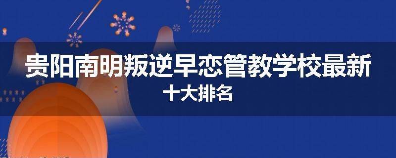贵阳南明叛逆早恋管教学校最新十大排名
