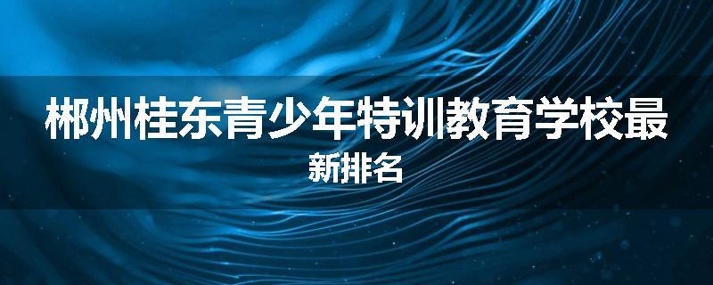 郴州桂东青少年特训教育学校最新排名