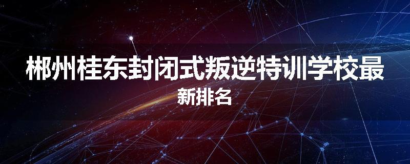 郴州桂东封闭式叛逆特训学校最新排名