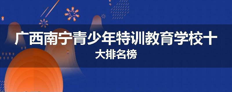 广西南宁青少年特训教育学校十大排名榜