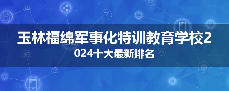 玉林福绵军事化特训教育学校2024十大最新排名