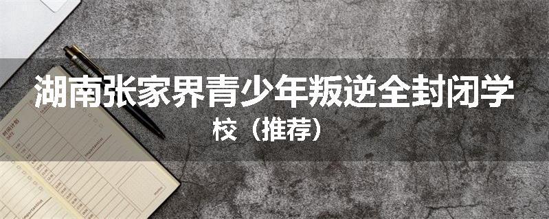 湖南张家界青少年叛逆全封闭学校（推荐）